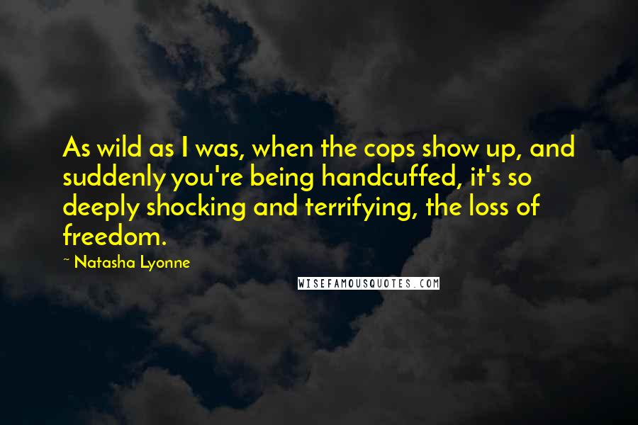 Natasha Lyonne Quotes: As wild as I was, when the cops show up, and suddenly you're being handcuffed, it's so deeply shocking and terrifying, the loss of freedom.