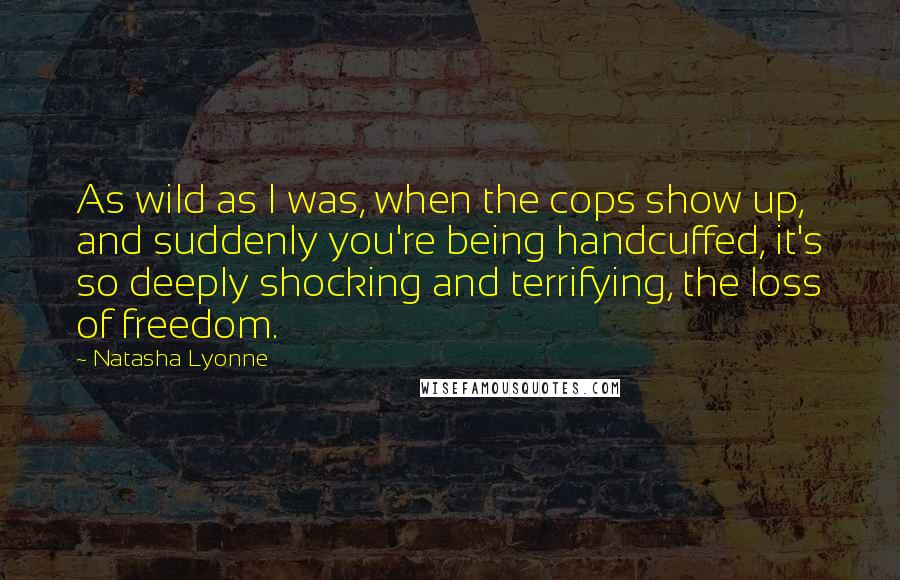 Natasha Lyonne Quotes: As wild as I was, when the cops show up, and suddenly you're being handcuffed, it's so deeply shocking and terrifying, the loss of freedom.