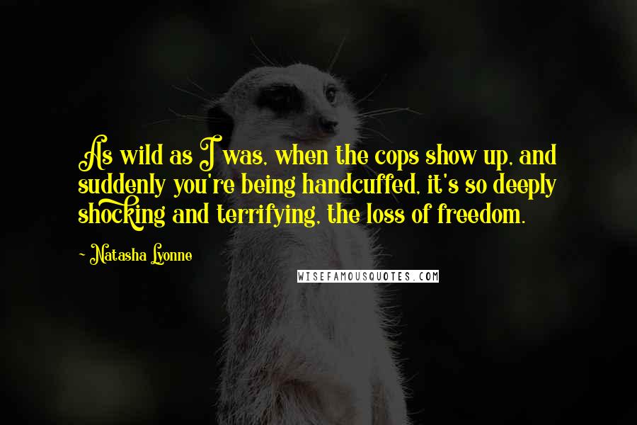 Natasha Lyonne Quotes: As wild as I was, when the cops show up, and suddenly you're being handcuffed, it's so deeply shocking and terrifying, the loss of freedom.