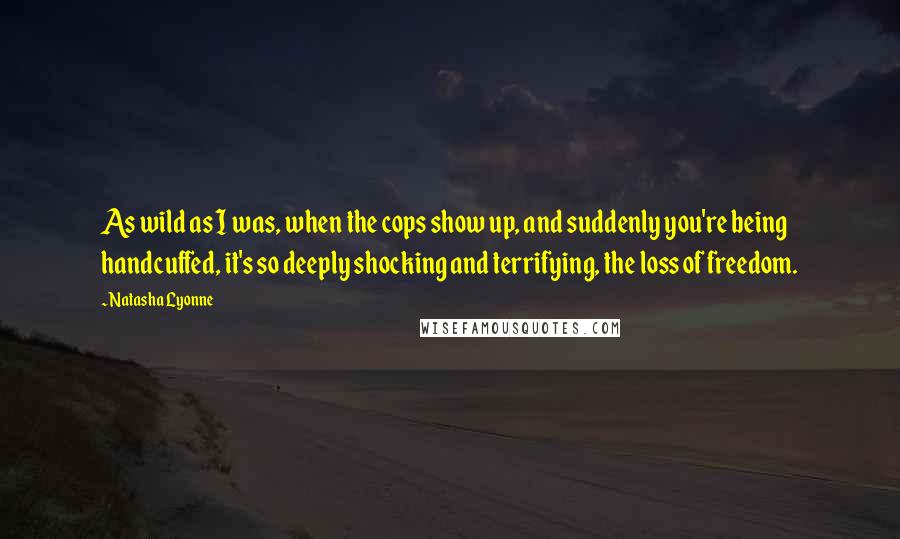 Natasha Lyonne Quotes: As wild as I was, when the cops show up, and suddenly you're being handcuffed, it's so deeply shocking and terrifying, the loss of freedom.