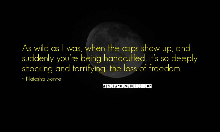 Natasha Lyonne Quotes: As wild as I was, when the cops show up, and suddenly you're being handcuffed, it's so deeply shocking and terrifying, the loss of freedom.