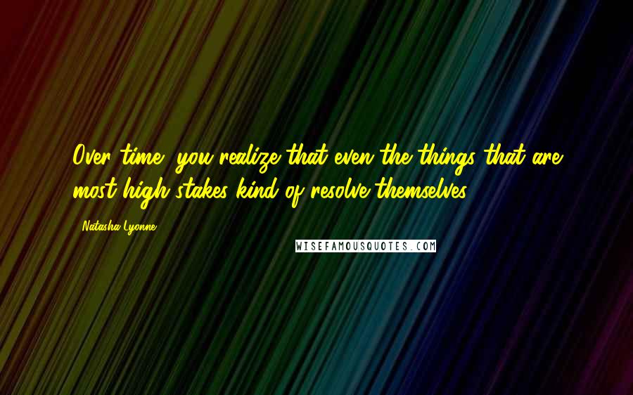 Natasha Lyonne Quotes: Over time, you realize that even the things that are most high stakes kind of resolve themselves.