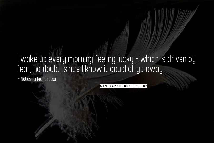 Natasha Richardson Quotes: I wake up every morning feeling lucky - which is driven by fear, no doubt, since I know it could all go away.
