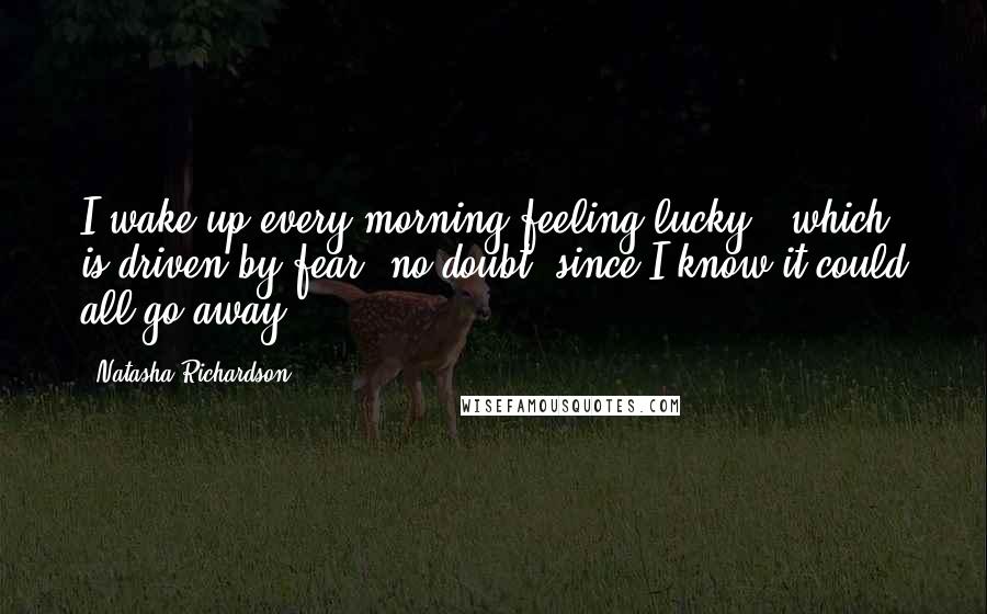 Natasha Richardson Quotes: I wake up every morning feeling lucky - which is driven by fear, no doubt, since I know it could all go away.