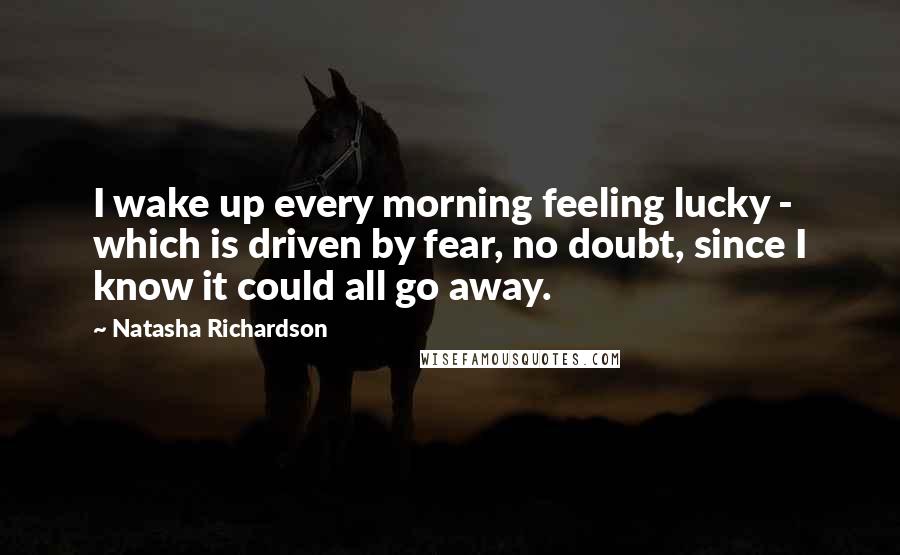 Natasha Richardson Quotes: I wake up every morning feeling lucky - which is driven by fear, no doubt, since I know it could all go away.