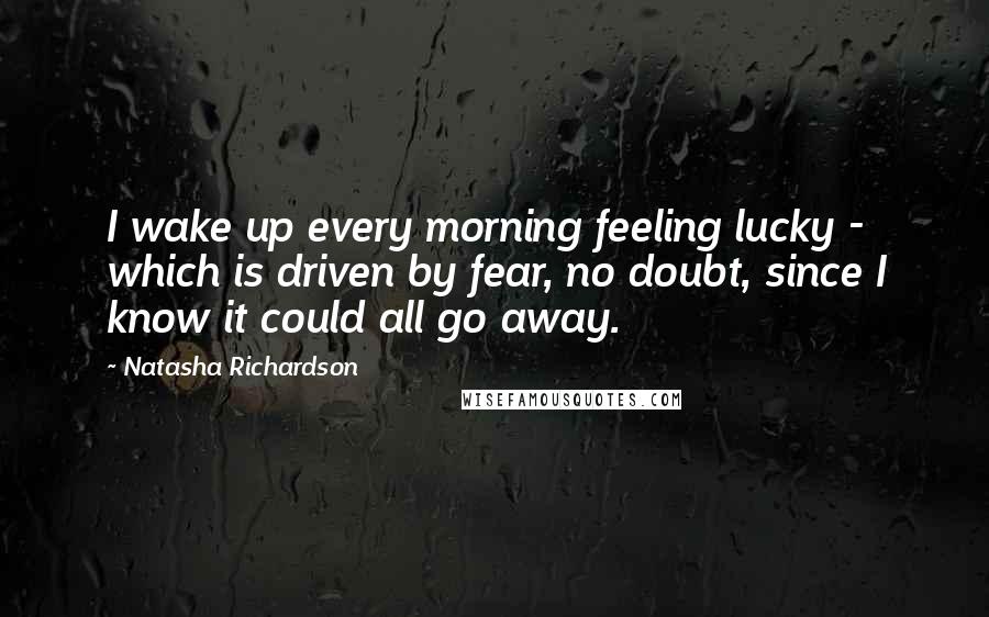 Natasha Richardson Quotes: I wake up every morning feeling lucky - which is driven by fear, no doubt, since I know it could all go away.