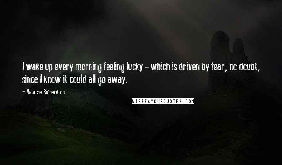 Natasha Richardson Quotes: I wake up every morning feeling lucky - which is driven by fear, no doubt, since I know it could all go away.