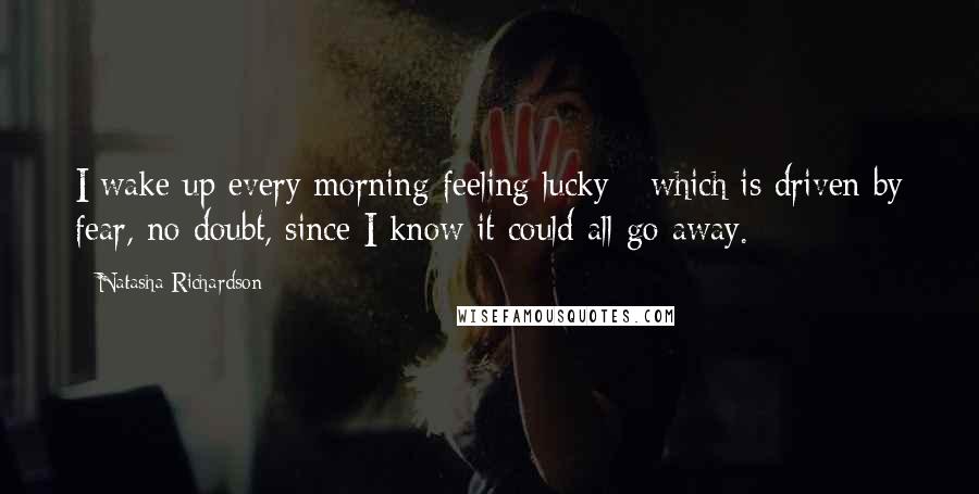 Natasha Richardson Quotes: I wake up every morning feeling lucky - which is driven by fear, no doubt, since I know it could all go away.