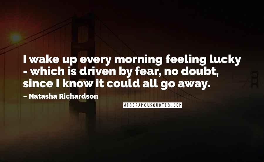 Natasha Richardson Quotes: I wake up every morning feeling lucky - which is driven by fear, no doubt, since I know it could all go away.