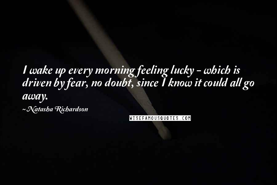 Natasha Richardson Quotes: I wake up every morning feeling lucky - which is driven by fear, no doubt, since I know it could all go away.