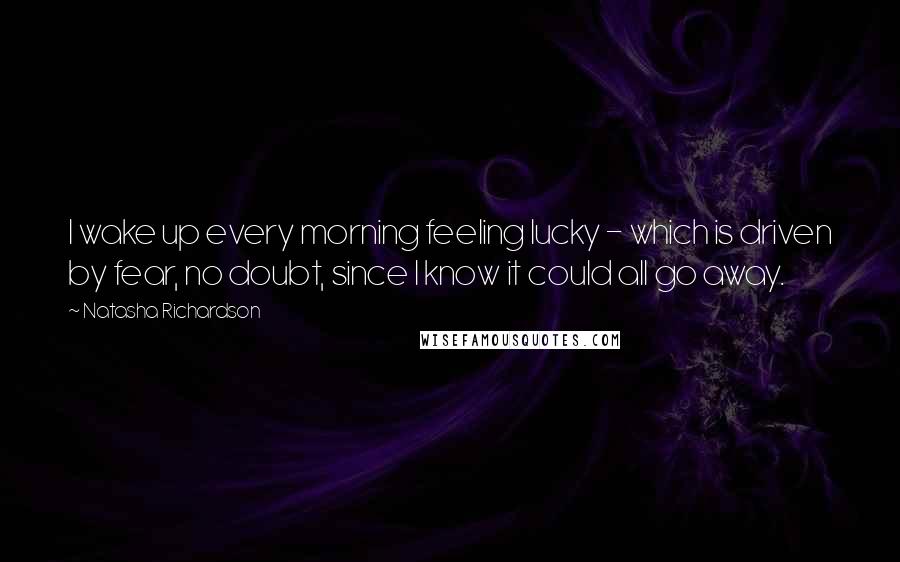 Natasha Richardson Quotes: I wake up every morning feeling lucky - which is driven by fear, no doubt, since I know it could all go away.