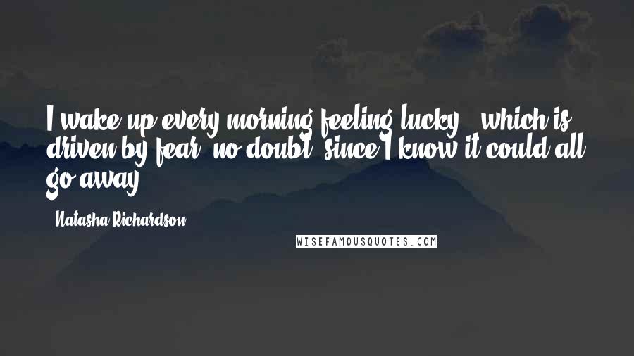 Natasha Richardson Quotes: I wake up every morning feeling lucky - which is driven by fear, no doubt, since I know it could all go away.