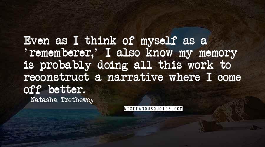 Natasha Trethewey Quotes: Even as I think of myself as a 'rememberer,' I also know my memory is probably doing all this work to reconstruct a narrative where I come off better.