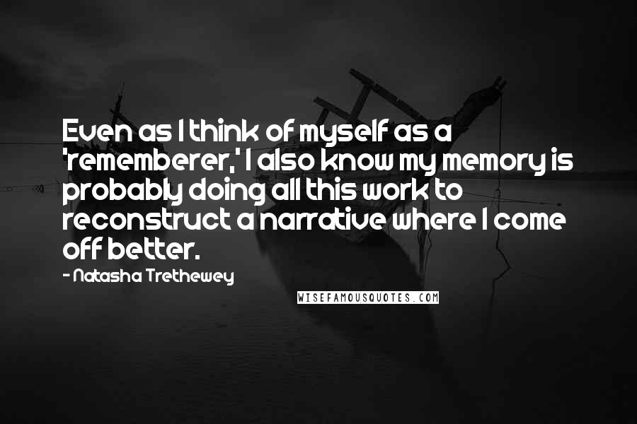 Natasha Trethewey Quotes: Even as I think of myself as a 'rememberer,' I also know my memory is probably doing all this work to reconstruct a narrative where I come off better.