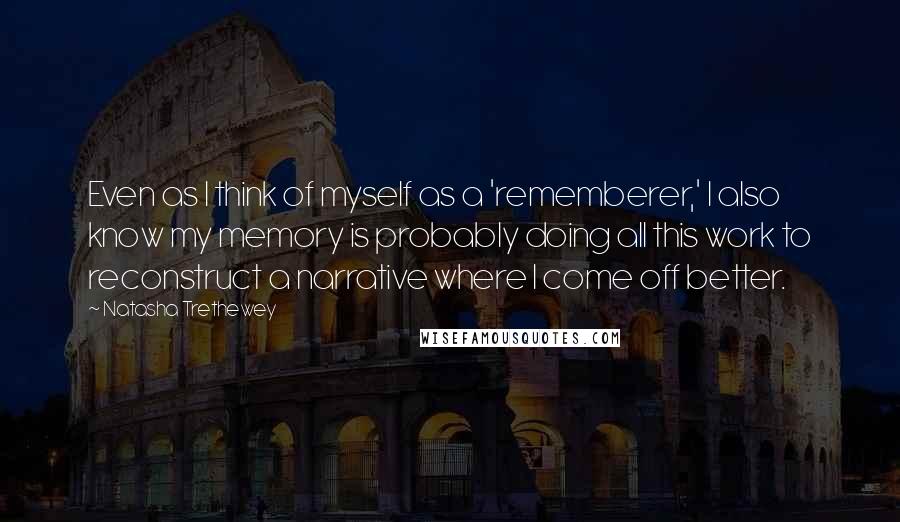 Natasha Trethewey Quotes: Even as I think of myself as a 'rememberer,' I also know my memory is probably doing all this work to reconstruct a narrative where I come off better.