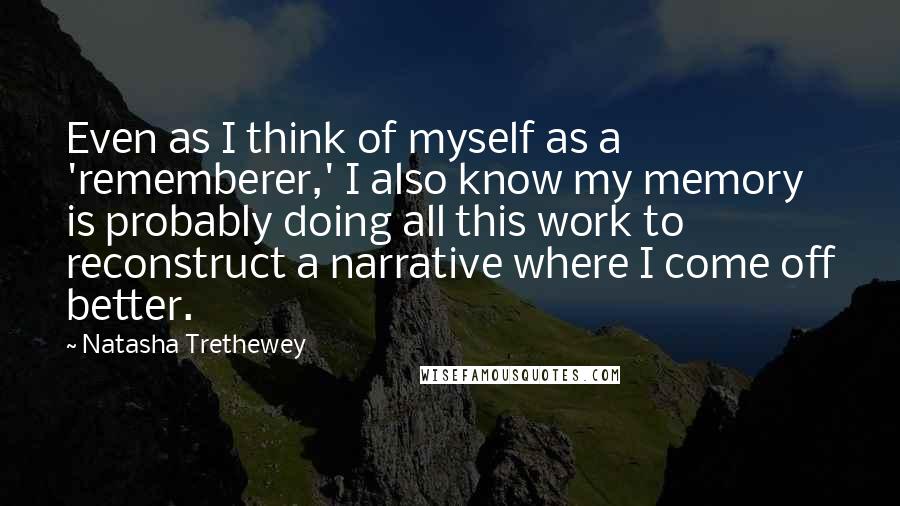 Natasha Trethewey Quotes: Even as I think of myself as a 'rememberer,' I also know my memory is probably doing all this work to reconstruct a narrative where I come off better.