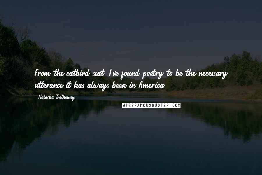 Natasha Trethewey Quotes: From the catbird seat, I've found poetry to be the necessary utterance it has always been in America.