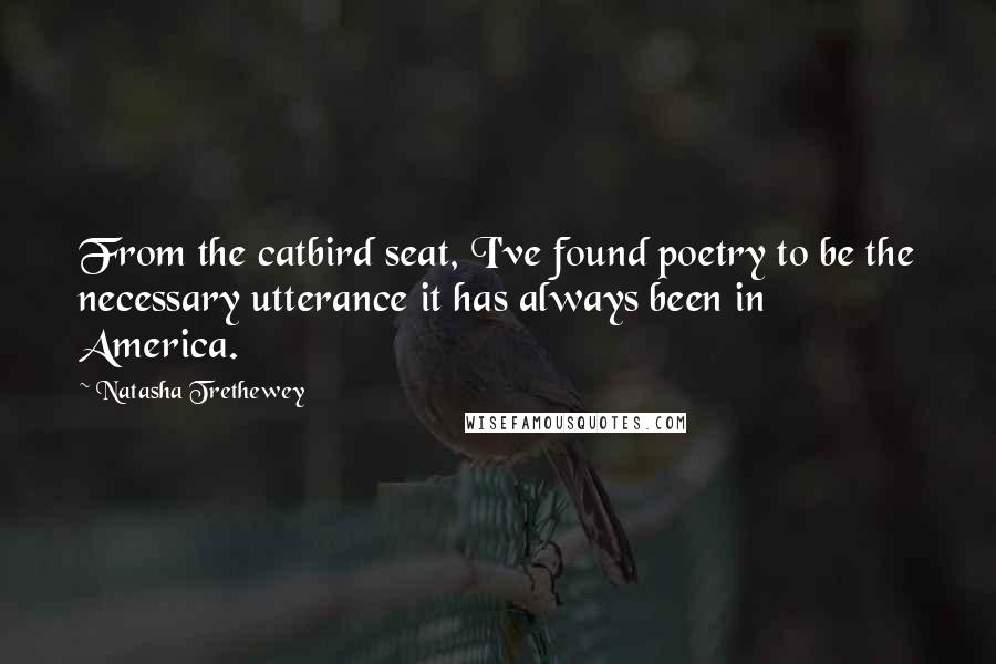 Natasha Trethewey Quotes: From the catbird seat, I've found poetry to be the necessary utterance it has always been in America.