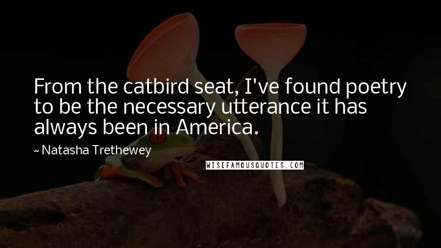 Natasha Trethewey Quotes: From the catbird seat, I've found poetry to be the necessary utterance it has always been in America.