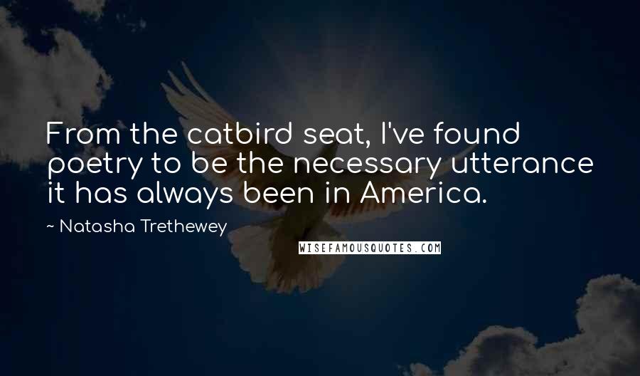 Natasha Trethewey Quotes: From the catbird seat, I've found poetry to be the necessary utterance it has always been in America.