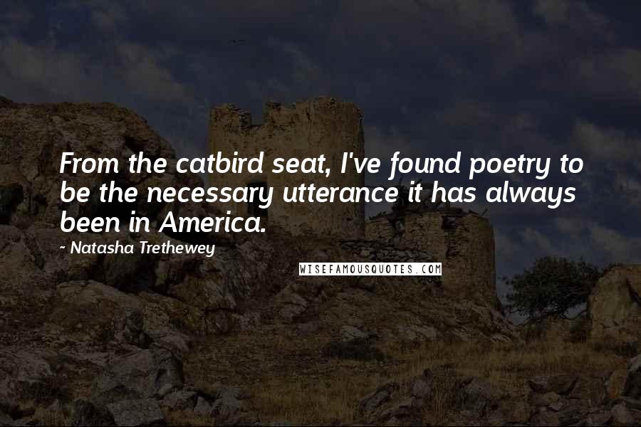 Natasha Trethewey Quotes: From the catbird seat, I've found poetry to be the necessary utterance it has always been in America.