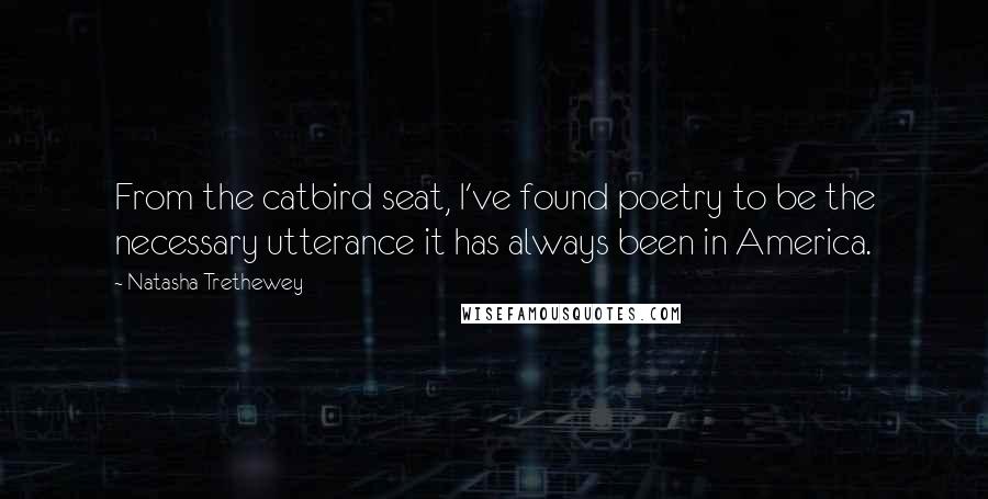 Natasha Trethewey Quotes: From the catbird seat, I've found poetry to be the necessary utterance it has always been in America.