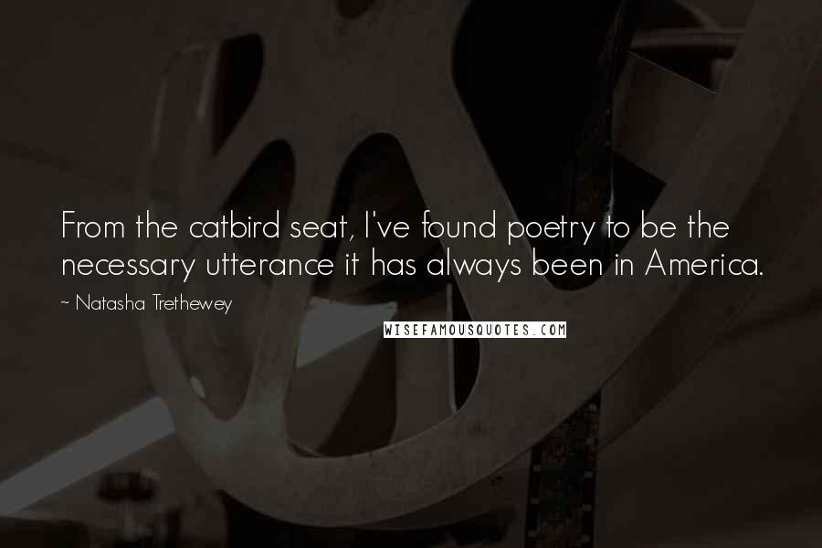 Natasha Trethewey Quotes: From the catbird seat, I've found poetry to be the necessary utterance it has always been in America.