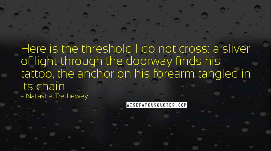 Natasha Trethewey Quotes: Here is the threshold I do not cross: a sliver of light through the doorway finds his tattoo, the anchor on his forearm tangled in its chain.