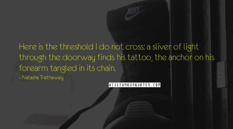 Natasha Trethewey Quotes: Here is the threshold I do not cross: a sliver of light through the doorway finds his tattoo, the anchor on his forearm tangled in its chain.