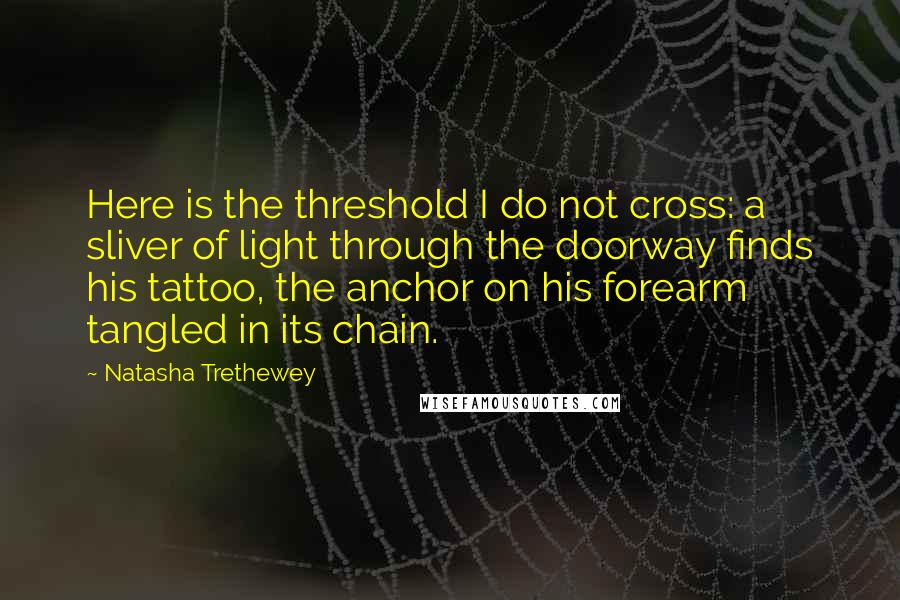 Natasha Trethewey Quotes: Here is the threshold I do not cross: a sliver of light through the doorway finds his tattoo, the anchor on his forearm tangled in its chain.