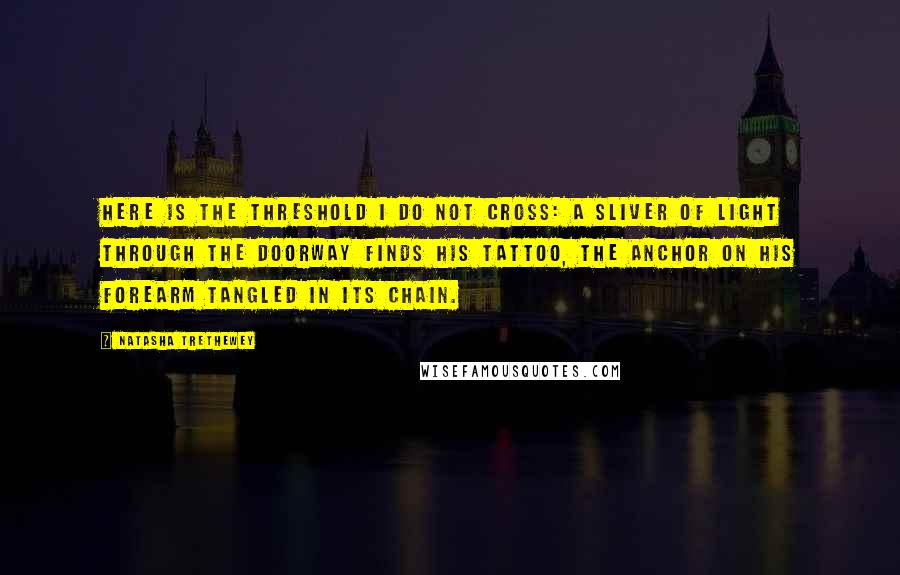 Natasha Trethewey Quotes: Here is the threshold I do not cross: a sliver of light through the doorway finds his tattoo, the anchor on his forearm tangled in its chain.