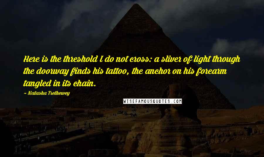 Natasha Trethewey Quotes: Here is the threshold I do not cross: a sliver of light through the doorway finds his tattoo, the anchor on his forearm tangled in its chain.