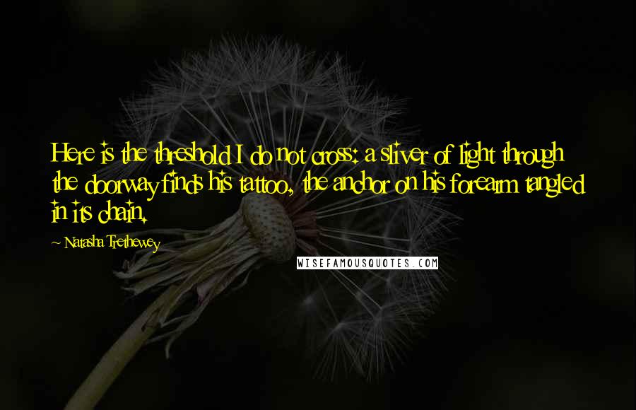 Natasha Trethewey Quotes: Here is the threshold I do not cross: a sliver of light through the doorway finds his tattoo, the anchor on his forearm tangled in its chain.