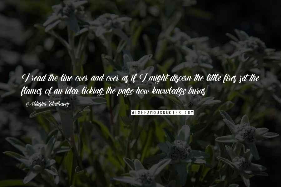 Natasha Trethewey Quotes: I read the line over and over as if I might discern the little fires set the flames of an idea licking the page how knowledge burns