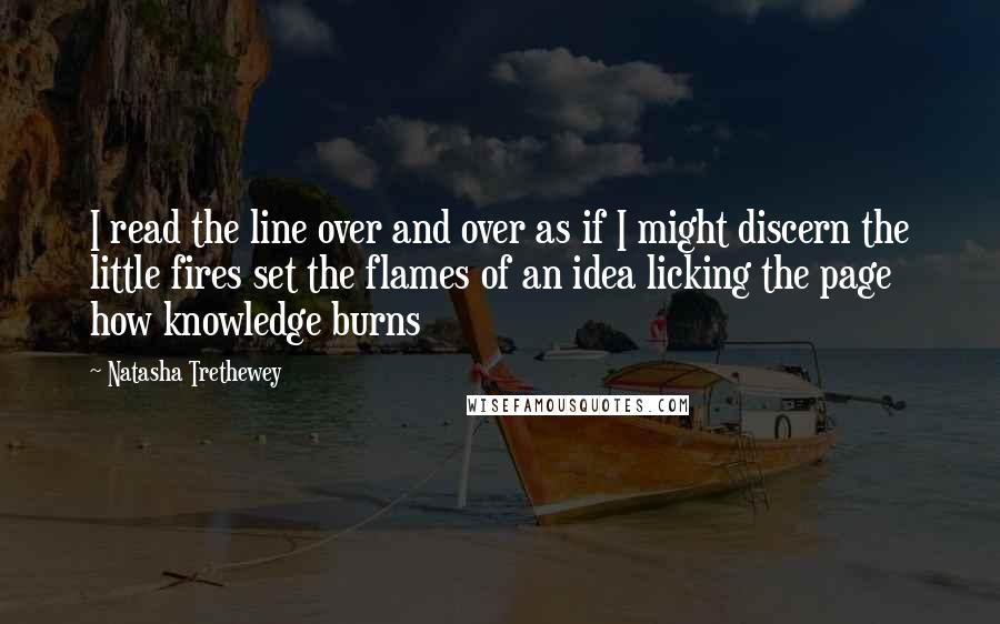 Natasha Trethewey Quotes: I read the line over and over as if I might discern the little fires set the flames of an idea licking the page how knowledge burns