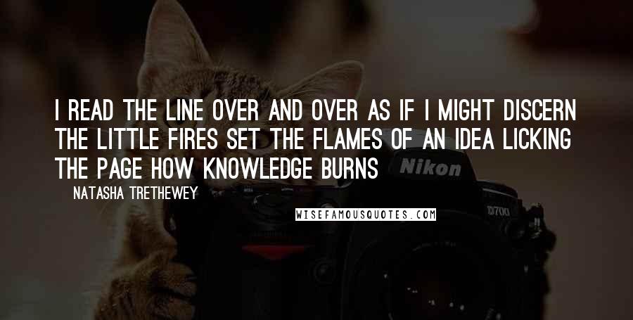 Natasha Trethewey Quotes: I read the line over and over as if I might discern the little fires set the flames of an idea licking the page how knowledge burns