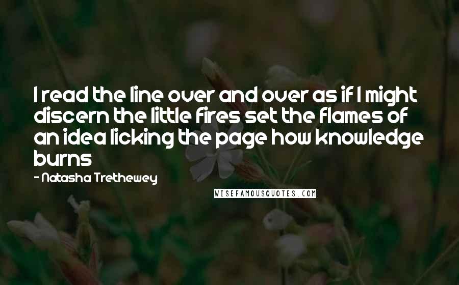 Natasha Trethewey Quotes: I read the line over and over as if I might discern the little fires set the flames of an idea licking the page how knowledge burns