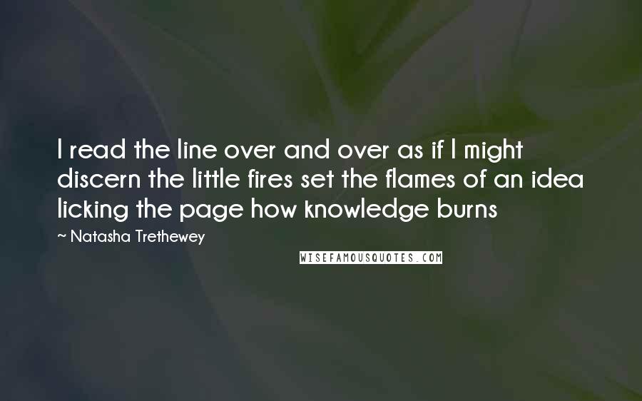 Natasha Trethewey Quotes: I read the line over and over as if I might discern the little fires set the flames of an idea licking the page how knowledge burns