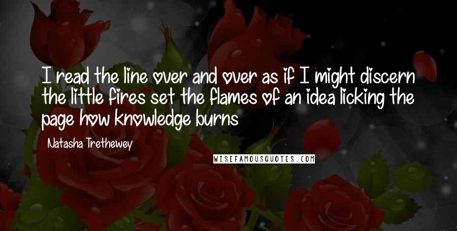 Natasha Trethewey Quotes: I read the line over and over as if I might discern the little fires set the flames of an idea licking the page how knowledge burns