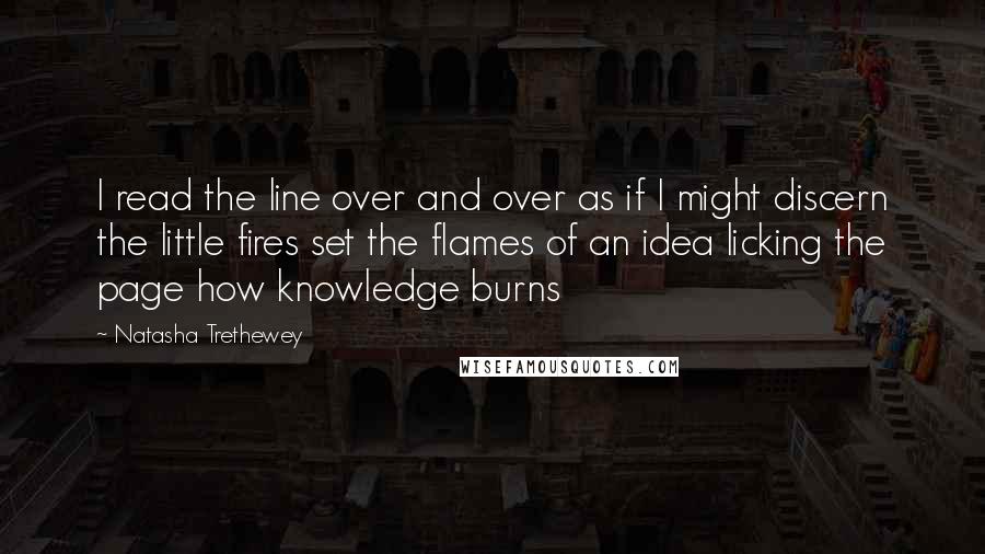 Natasha Trethewey Quotes: I read the line over and over as if I might discern the little fires set the flames of an idea licking the page how knowledge burns