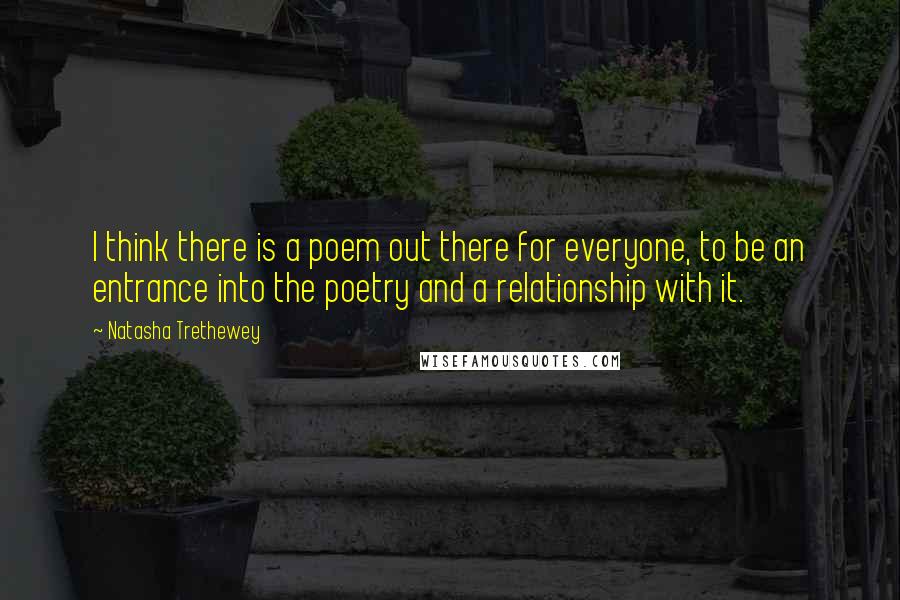 Natasha Trethewey Quotes: I think there is a poem out there for everyone, to be an entrance into the poetry and a relationship with it.