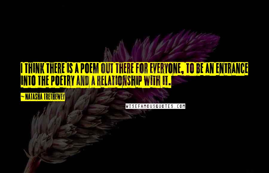 Natasha Trethewey Quotes: I think there is a poem out there for everyone, to be an entrance into the poetry and a relationship with it.