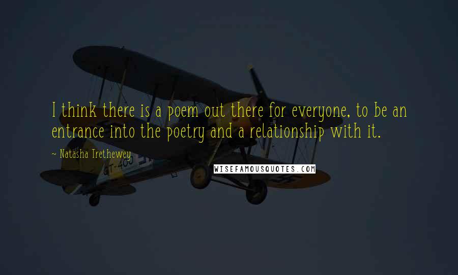 Natasha Trethewey Quotes: I think there is a poem out there for everyone, to be an entrance into the poetry and a relationship with it.