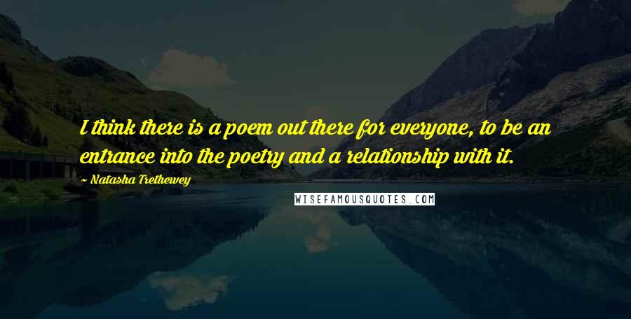 Natasha Trethewey Quotes: I think there is a poem out there for everyone, to be an entrance into the poetry and a relationship with it.