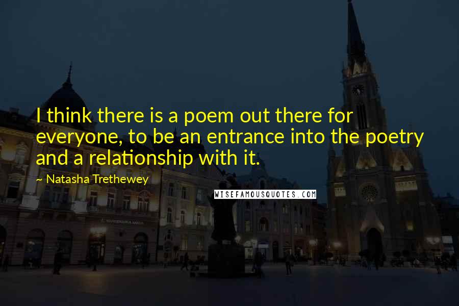 Natasha Trethewey Quotes: I think there is a poem out there for everyone, to be an entrance into the poetry and a relationship with it.