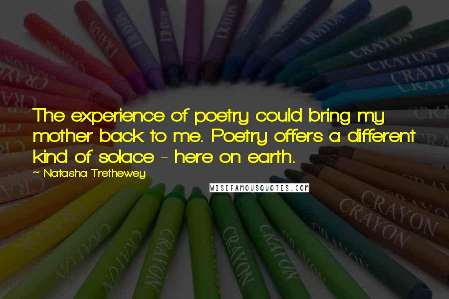 Natasha Trethewey Quotes: The experience of poetry could bring my mother back to me. Poetry offers a different kind of solace - here on earth.