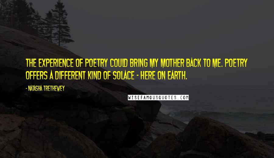 Natasha Trethewey Quotes: The experience of poetry could bring my mother back to me. Poetry offers a different kind of solace - here on earth.