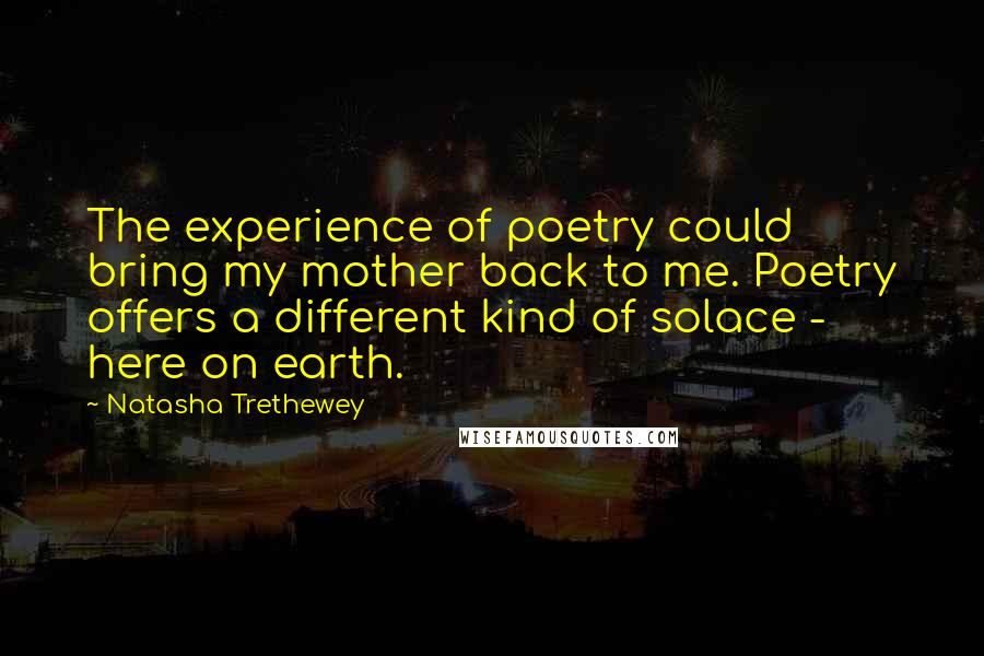 Natasha Trethewey Quotes: The experience of poetry could bring my mother back to me. Poetry offers a different kind of solace - here on earth.