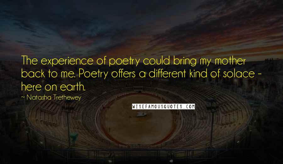 Natasha Trethewey Quotes: The experience of poetry could bring my mother back to me. Poetry offers a different kind of solace - here on earth.