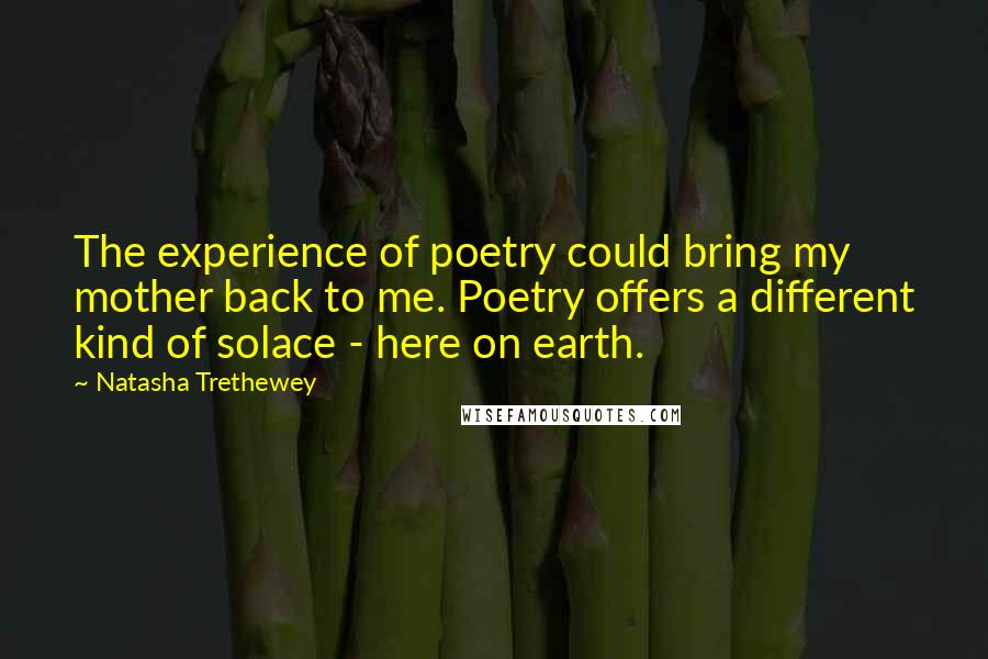 Natasha Trethewey Quotes: The experience of poetry could bring my mother back to me. Poetry offers a different kind of solace - here on earth.